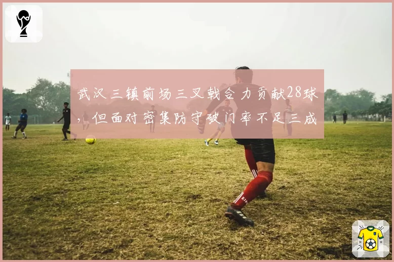 武汉三镇前场三叉戟合力贡献28球，但面对密集防守破门率不足三成