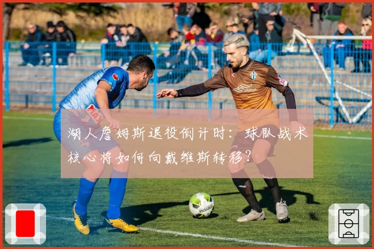 湖人詹姆斯退役倒计时：球队战术核心将如何向戴维斯转移？