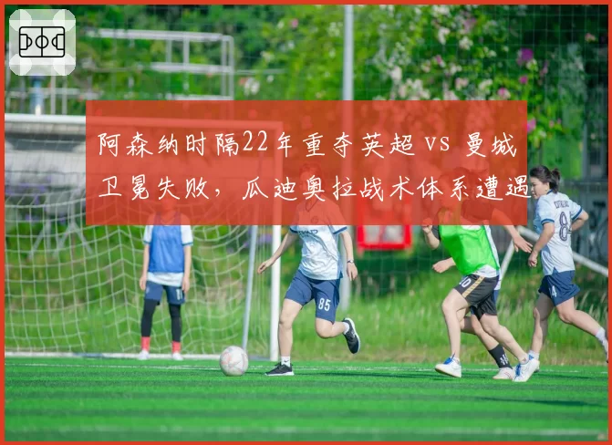 阿森纳时隔22年重夺英超 vs 曼城卫冕失败,瓜迪奥拉战术体系遭遇终结?
