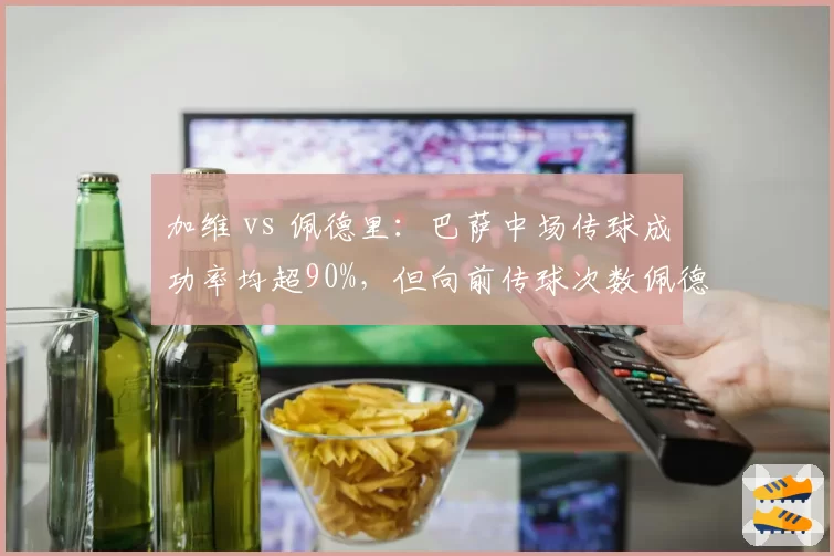 加维 vs 佩德里：巴萨中场传球成功率均超90%，但向前传球次数佩德里领先