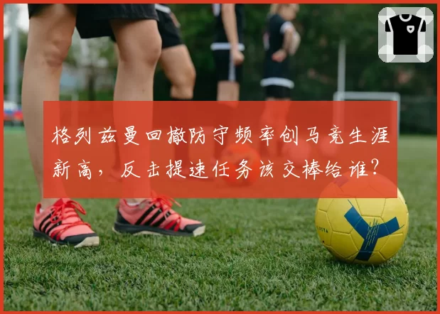 格列兹曼回撤防守频率创马竞生涯新高,反击提速任务该交棒给谁?