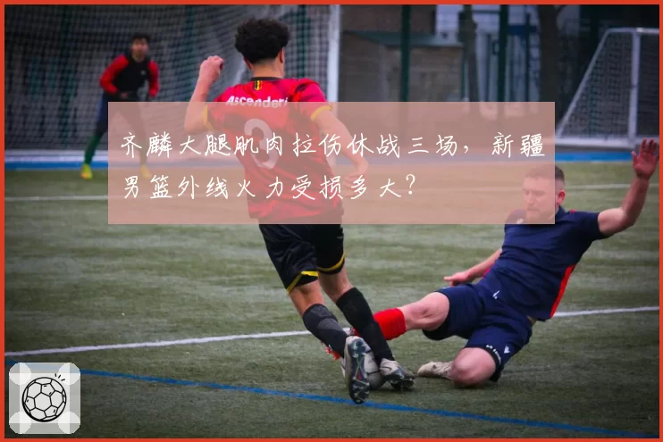 齐麟大腿肌肉拉伤休战三场，新疆男篮外线火力受损多大？