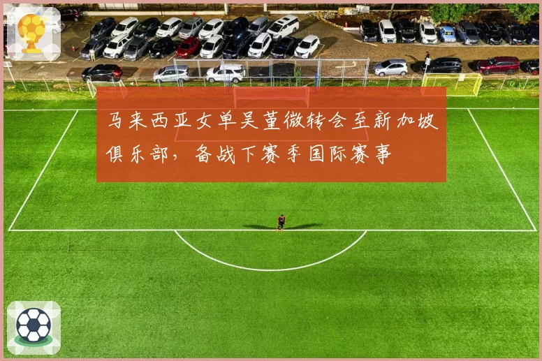 马来西亚女单吴堇微转会至新加坡俱乐部，备战下赛季国际赛事