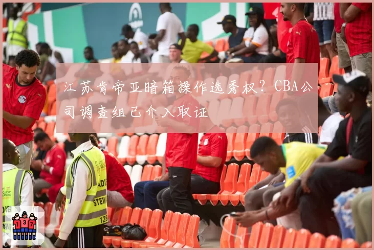江苏肯帝亚暗箱操作选秀权？CBA公司调查组已介入取证