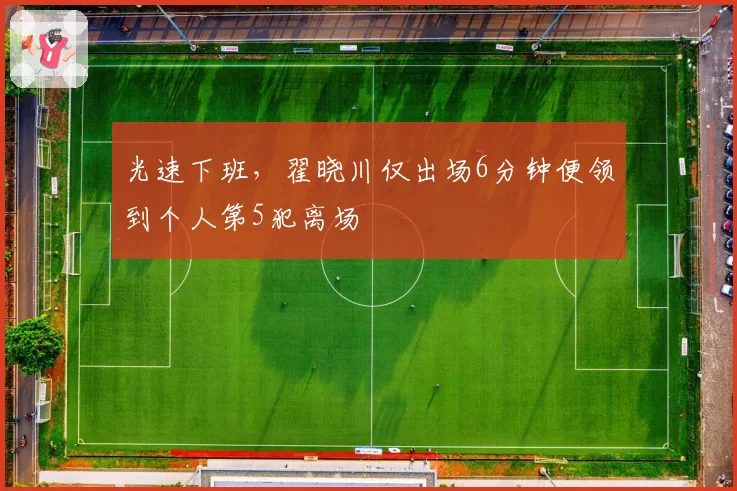 光速下班，翟晓川仅出场6分钟便领到个人第5犯离场