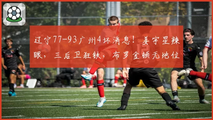 辽宁77-93广州4坏消息!姜宇星辣眼,三后卫狂铁,布罗金顿无地位